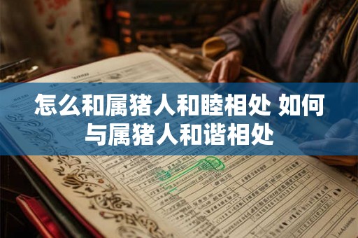 怎么和属猪人和睦相处 如何与属猪人和谐相处