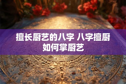 擅长厨艺的八字 八字擅厨如何掌厨艺