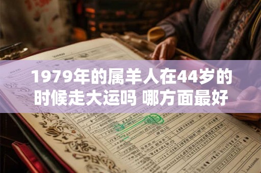 1979年的属羊人在44岁的时候走大运吗 哪方面最好