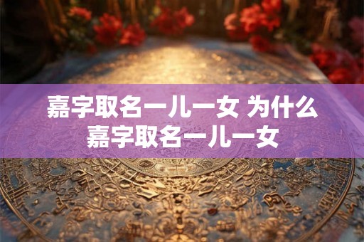 嘉字取名一儿一女 为什么嘉字取名一儿一女 嘉字取名一儿一女 为什么嘉字取名一儿一女