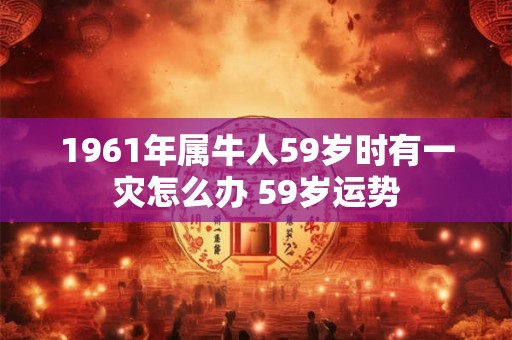 1961年属牛人59岁时有一灾怎么办 59岁运势