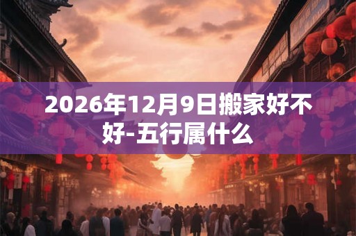 2026年12月9日搬家好不好-五行属什么 2026年12月9日搬家好不好-五行属什么
