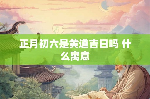 正月初六是黄道吉日吗 什么寓意 正月初六是黄道吉日吗 什么寓意
