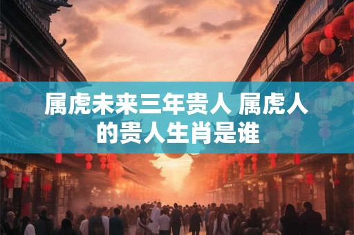 属虎未来三年贵人 属虎人的贵人生肖是谁 属虎未来三年贵人 属虎人的贵人生肖是谁