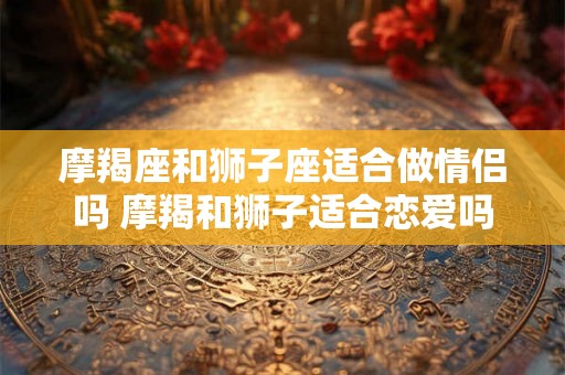 摩羯座和狮子座适合做情侣吗 摩羯和狮子适合恋爱吗