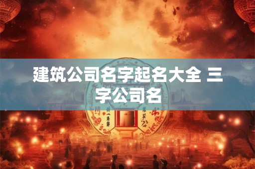 建筑公司名字起名大全 三字公司名