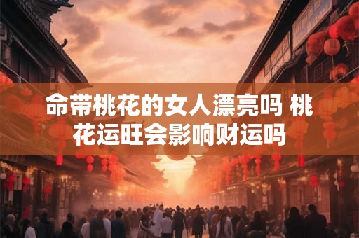 命带桃花的女人漂亮吗 桃花运旺会影响财运吗 命带桃花的女人漂亮吗 桃花运旺会影响财运吗