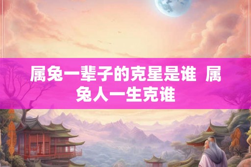 属兔一辈子的克星是谁  属兔人一生克谁