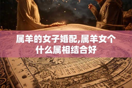 属羊的女子婚配,属羊女个什么属相结合好