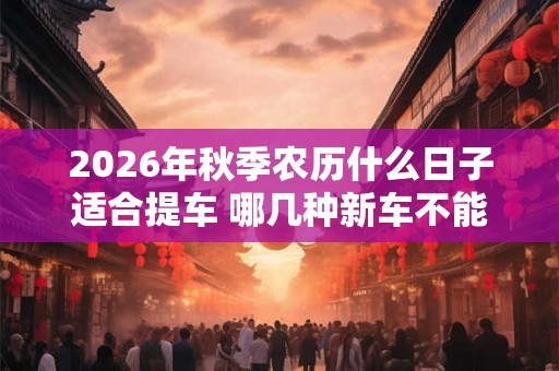 2026年秋季农历什么日子适合提车 哪几种新车不能买