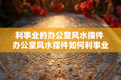 利事业的办公室风水摆件 办公室风水摆件如何利事业