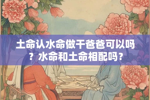 土命认水命做干爸爸可以吗？水命和土命相配吗？