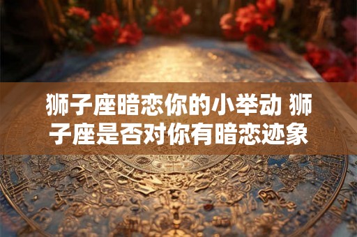 狮子座暗恋你的小举动 狮子座是否对你有暗恋迹象 狮子座暗恋你的小举动 狮子座是否对你有暗恋迹象