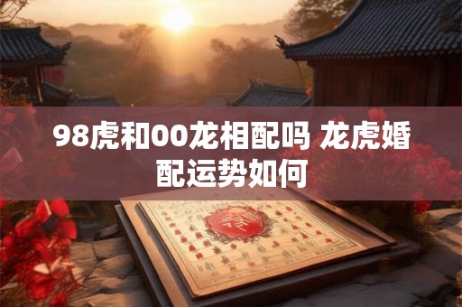 98虎和00龙相配吗 龙虎婚配运势如何