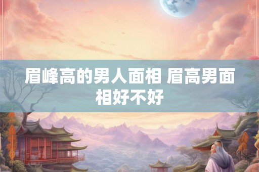 眉峰高的男人面相 眉高男面相好不好 眉峰高的男人面相 眉高男面相好不好