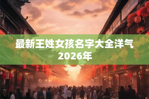 最新王姓女孩名字大全洋气2026年 最新王姓女孩名字大全洋气2026年