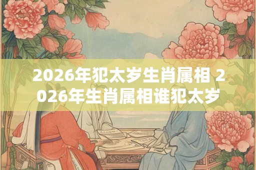 2026年犯太岁生肖属相 2026年生肖属相谁犯太岁
