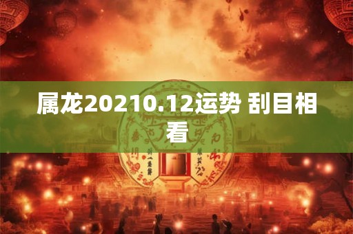 属龙20210.12运势 刮目相看 属龙20210.12运势 刮目相看