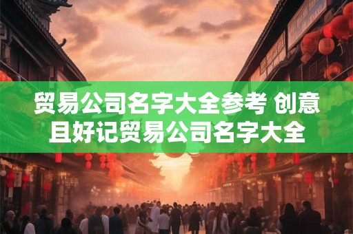 贸易公司名字大全参考 创意且好记贸易公司名字大全 贸易公司名字大全参考 创意且好记贸易公司名字大全