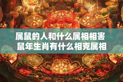 属鼠的人和什么属相相害 鼠年生肖有什么相克属相 属鼠的人和什么属相相害 鼠年生肖有什么相克属相