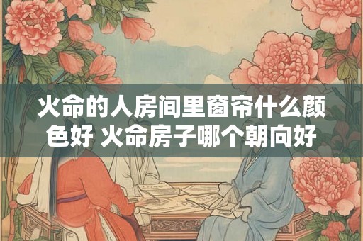 火命的人房间里窗帘什么颜色好 火命房子哪个朝向好