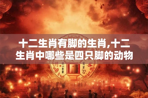 十二生肖有脚的生肖,十二生肖中哪些是四只脚的动物? 十二生肖有脚的生肖,十二生肖中哪些是四只脚的动物?
