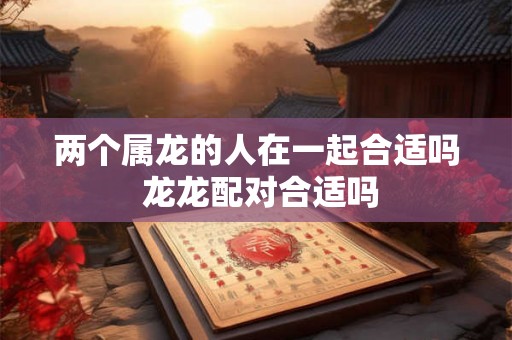 两个属龙的人在一起合适吗 龙龙配对合适吗