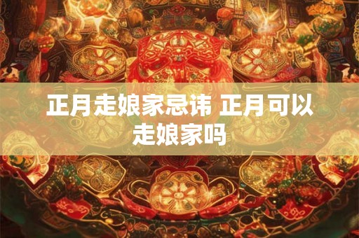 正月走娘家忌讳 正月可以走娘家吗