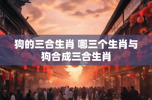 狗的三合生肖 哪三个生肖与狗合成三合生肖 狗的三合生肖 哪三个生肖与狗合成三合生肖