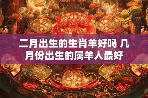 二月出生的生肖羊好吗 几月份出生的属羊人最好
