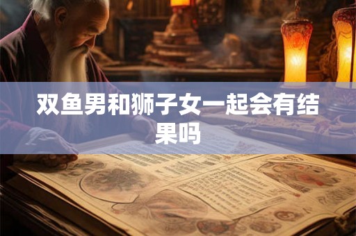 双鱼男和狮子女一起会有结果吗