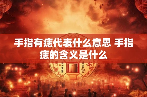 手指有痣代表什么意思 手指痣的含义是什么