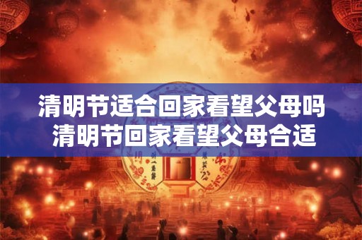 清明节适合回家看望父母吗 清明节回家看望父母合适吗