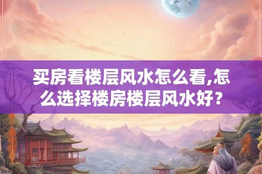 买房看楼层风水怎么看,怎么选择楼房楼层风水好？