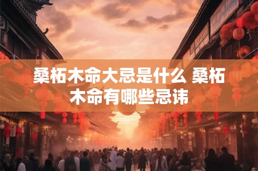 桑柘木命大忌是什么 桑柘木命有哪些忌讳 桑柘木命大忌是什么 桑柘木命有哪些忌讳
