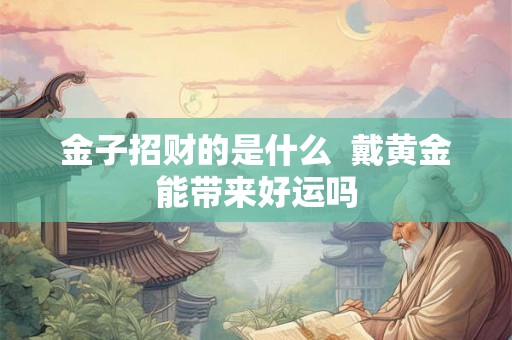 金子招财的是什么  戴黄金能带来好运吗