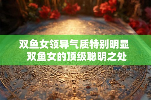 双鱼女领导气质特别明显  双鱼女的顶级聪明之处