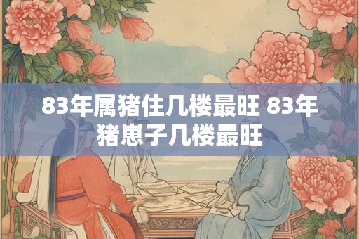 83年属猪住几楼最旺 83年猪崽子几楼最旺