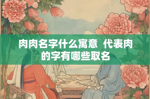 肉肉名字什么寓意 代表肉的字有哪些取名 肉肉名字什么寓意 代表肉的字有哪些取名
