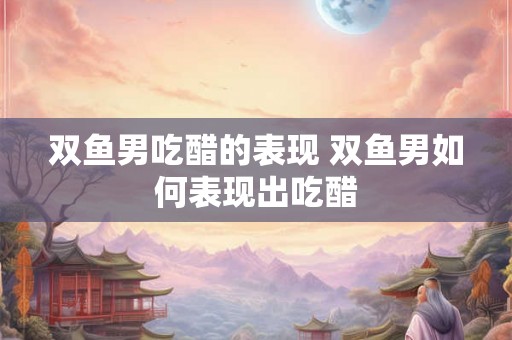 双鱼男吃醋的表现 双鱼男如何表现出吃醋