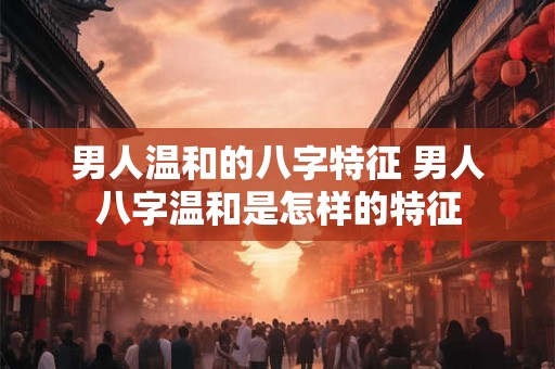 男人温和的八字特征 男人八字温和是怎样的特征