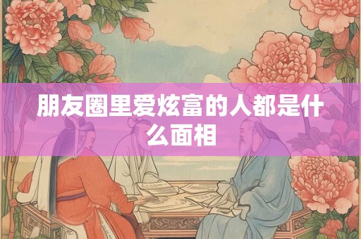 朋友圈里爱炫富的人都是什么面相