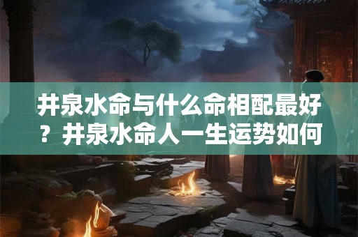 井泉水命与什么命相配最好?井泉水命人一生运势如何? 井泉水命与什么命相配最好?井泉水命人一生运势如何?