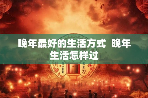 晚年最好的生活方式  晚年生活怎样过