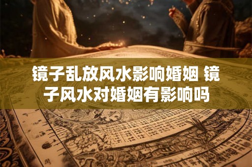 镜子乱放风水影响婚姻 镜子风水对婚姻有影响吗 镜子乱放风水影响婚姻 镜子风水对婚姻有影响吗
