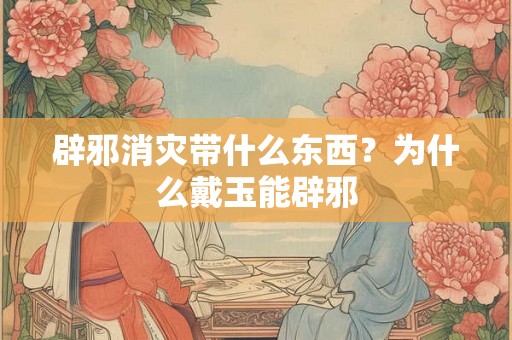 辟邪消灾带什么东西？为什么戴玉能辟邪