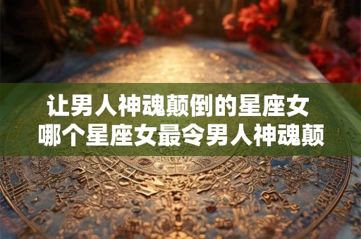 让男人神魂颠倒的星座女 哪个星座女最令男人神魂颠倒