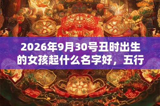 2026年9月30号丑时出生的女孩起什么名字好，五行属什么