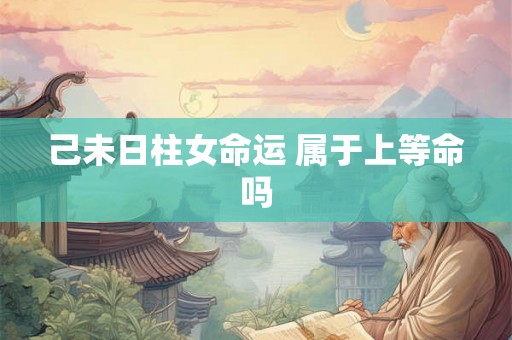 己未日柱女命运 属于上等命吗 己未日柱女命运 属于上等命吗