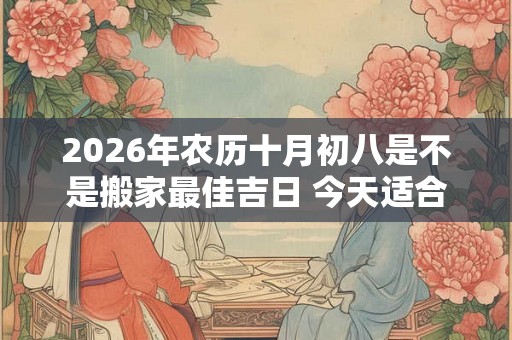 2026年农历十月初八是不是搬家最佳吉日 今天适合搬新家吗 2026年农历十月初八是不是搬家最佳吉日 今天适合搬新家吗